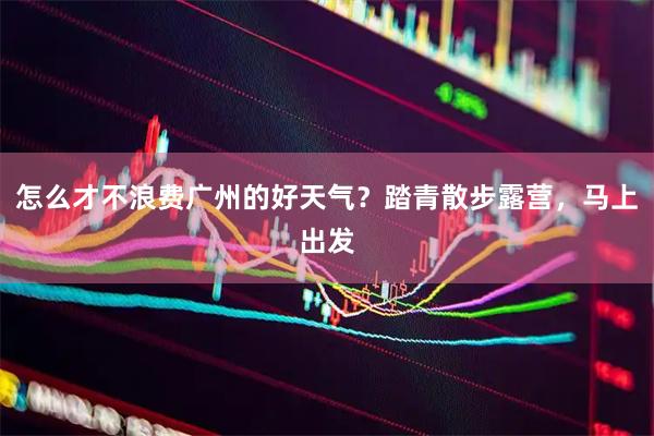 怎么才不浪费广州的好天气？踏青散步露营，马上出发